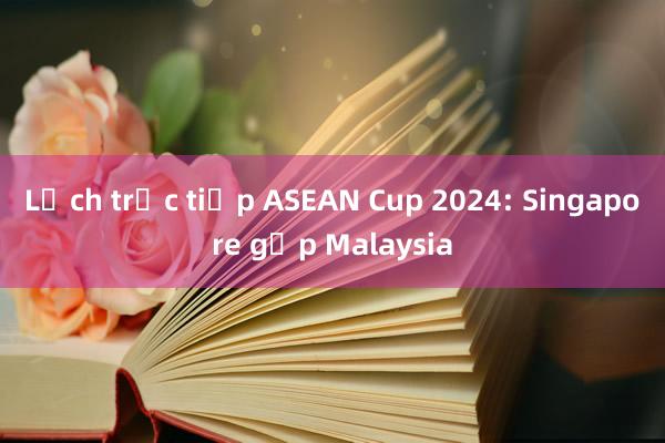 Lịch trực tiếp ASEAN Cup 2024: Singapore gặp Malaysia