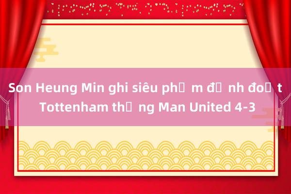 Son Heung Min ghi siêu phẩm định đoạt Tottenham thắng Man United 4-3