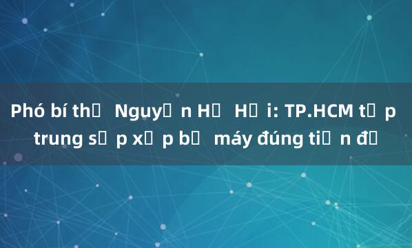 Phó bí thư Nguyễn Hồ Hải: TP.HCM tập trung sắp xếp bộ máy đúng tiến độ