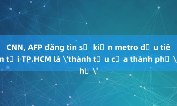 CNN， AFP đăng tin sự kiện metro đầu tiên tại TP.HCM là 'thành tựu của thành phố'