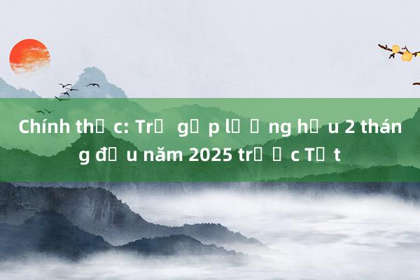 Chính thức: Trả gộp lương hưu 2 tháng đầu năm 2025 trước Tết