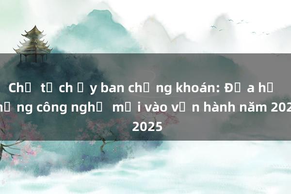 Chủ tịch Ủy ban chứng khoán: Đưa hệ thống công nghệ mới vào vận hành năm 2025