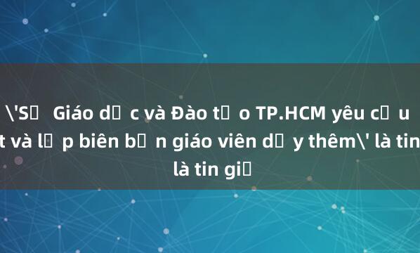 'Sở Giáo dục và Đào tạo TP.HCM yêu cầu bắt và lập biên bản giáo viên dạy thêm' là tin giả