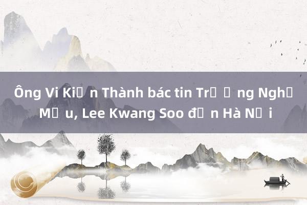 Ông Vi Kiến Thành bác tin Trương Nghệ Mưu， Lee Kwang Soo đến Hà Nội