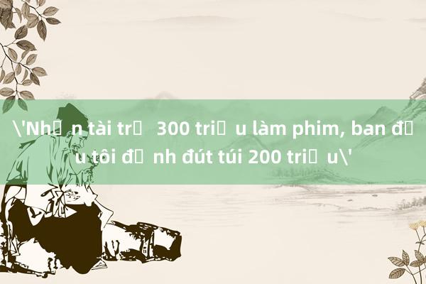 'Nhận tài trợ 300 triệu làm phim， ban đầu tôi định đút túi 200 triệu'