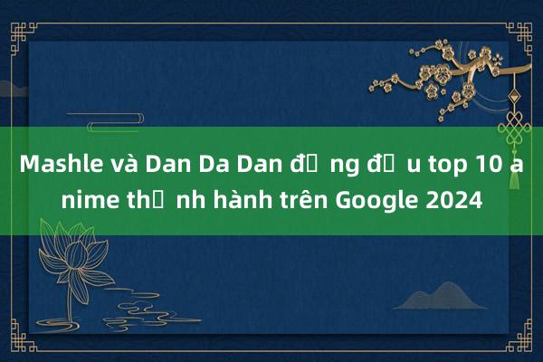 Mashle và Dan Da Dan đứng đầu top 10 anime thịnh hành trên Google 2024