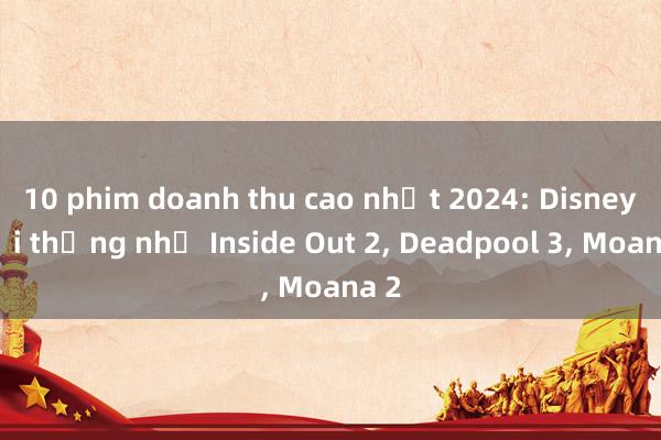 10 phim doanh thu cao nhất 2024: Disney đại thắng nhờ Inside Out 2, Deadpool 3, Moana 2