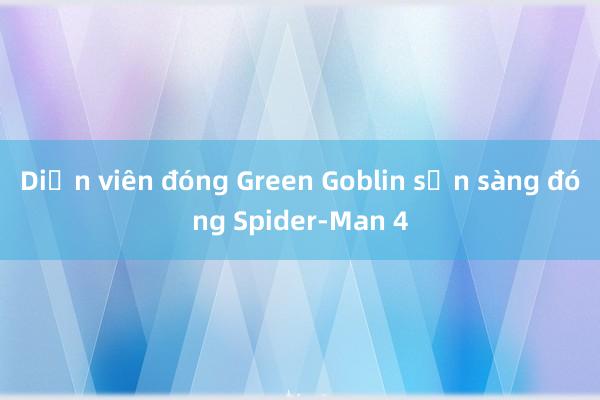 Diễn viên đóng Green Goblin sẵn sàng đóng Spider-Man 4