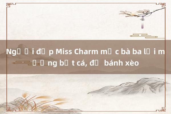 Người đẹp Miss Charm mặc bà ba lội mương bắt cá， đổ bánh xèo