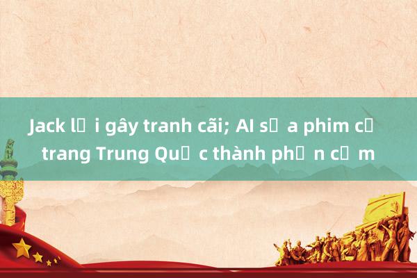 Jack lại gây tranh cãi; AI sửa phim cổ trang Trung Quốc thành phản cảm