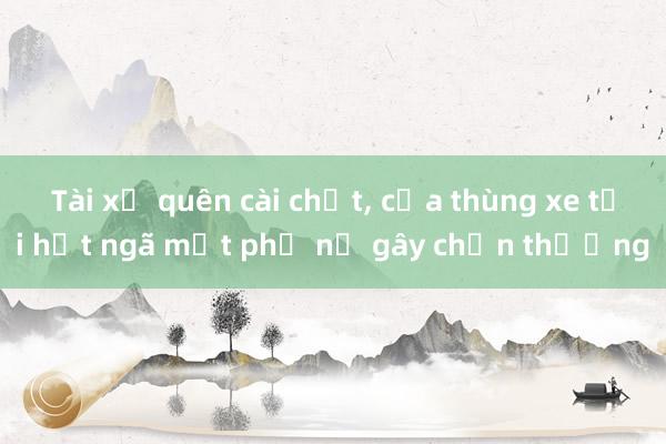 Tài xế quên cài chốt， cửa thùng xe tải hất ngã một phụ nữ gây chấn thương