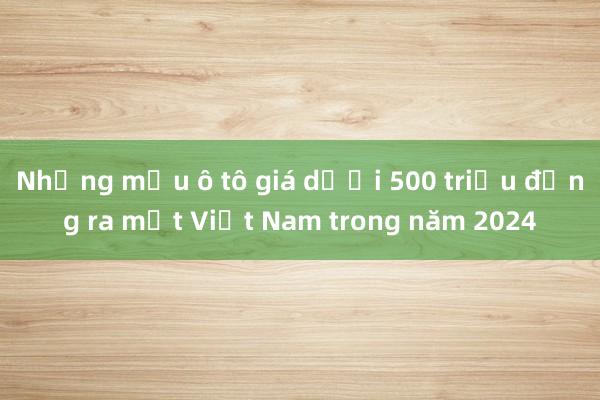 Những mẫu ô tô giá dưới 500 triệu đồng ra mắt Việt Nam trong năm 2024