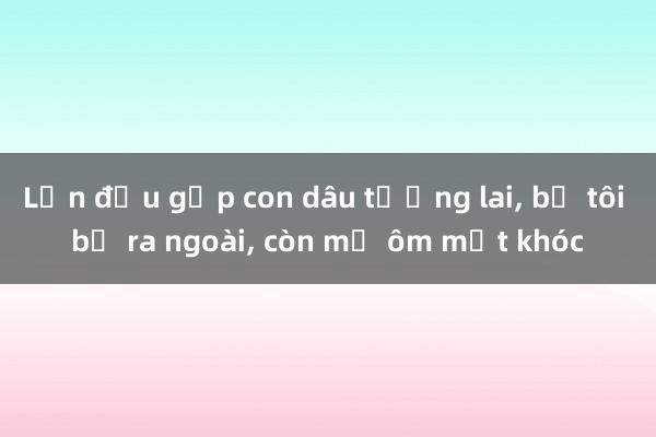 Lần đầu gặp con dâu tương lai， bố tôi bỏ ra ngoài， còn mẹ ôm mặt khóc