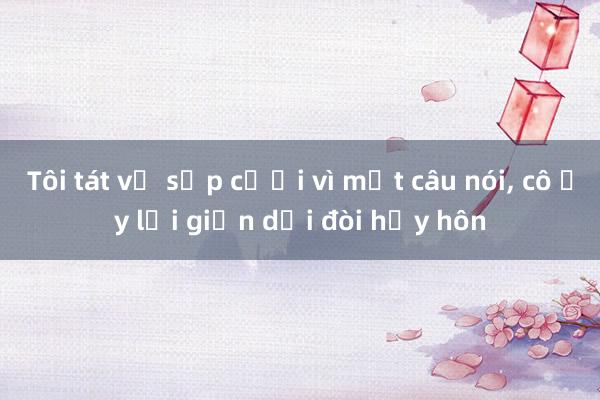 Tôi tát vợ sắp cưới vì một câu nói, cô ấy lại giận dỗi đòi hủy hôn