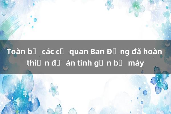 Toàn bộ các cơ quan Ban Đảng đã hoàn thiện đề án tinh gọn bộ máy