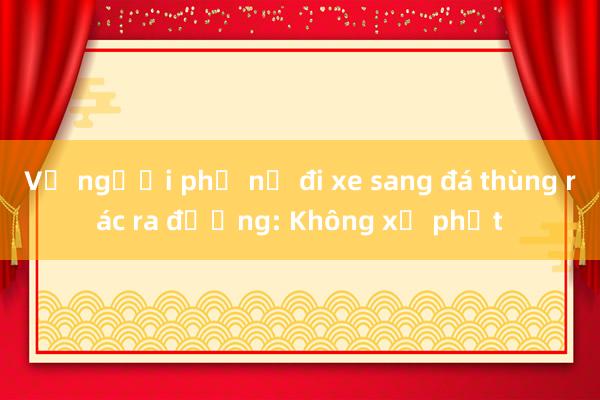 Vụ người phụ nữ đi xe sang đá thùng rác ra đường: Không xử phạt