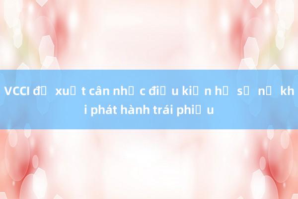 VCCI đề xuất cân nhắc điều kiện hệ số nợ khi phát hành trái phiếu