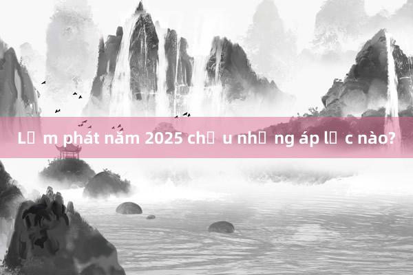 Lạm phát năm 2025 chịu những áp lực nào?