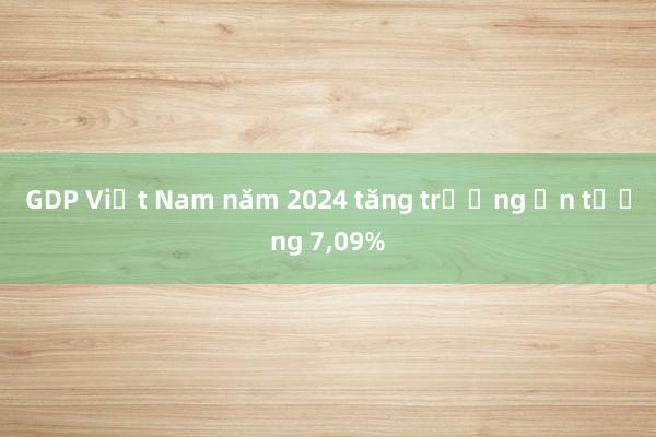 GDP Việt Nam năm 2024 tăng trưởng ấn tượng 7，09%